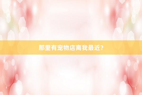 那里有宠物店离我最近？